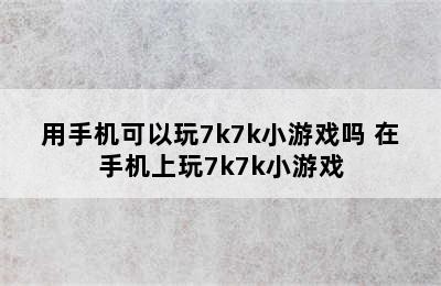 用手机可以玩7k7k小游戏吗 在手机上玩7k7k小游戏